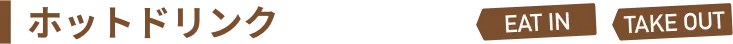ホットドリンク eat in / take out